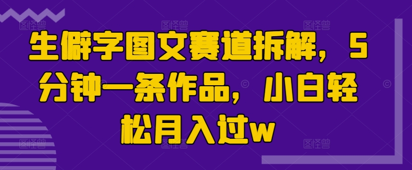 生僻字图文赛道拆解，5分钟一条作品，小白轻松月入过w